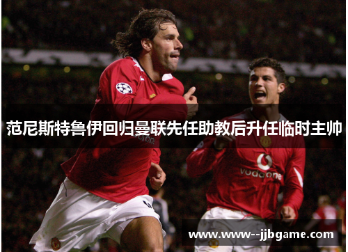 范尼斯特鲁伊回归曼联先任助教后升任临时主帅 范尼斯特鲁伊回归曼联先任助教后升任临时主帅